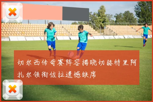 切尔西传奇赛阵容揭晓切赫特里阿扎尔领衔佐拉遗憾缺席