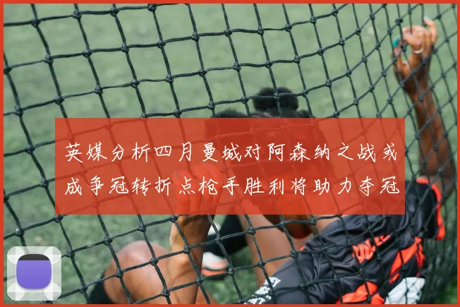 英媒分析四月曼城对阿森纳之战或成争冠转折点枪手胜利将助力夺冠希望