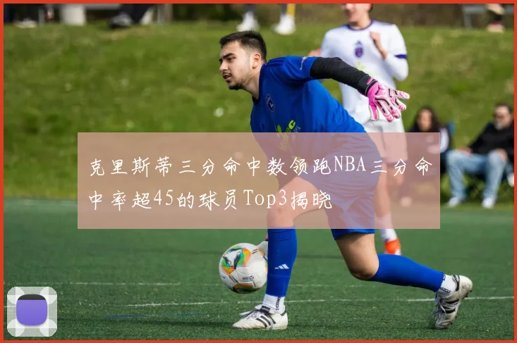 克里斯蒂三分命中数领跑NBA三分命中率超45的球员Top3揭晓