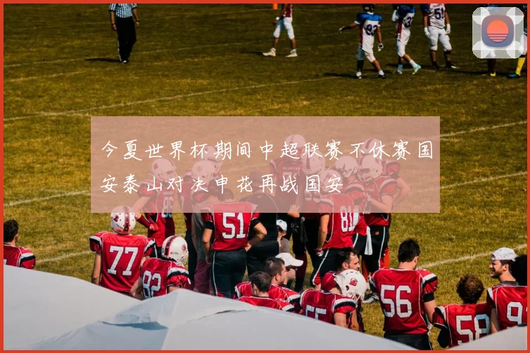 今夏世界杯期间中超联赛不休赛国安泰山对决申花再战国安