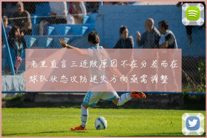老里直言三连败原因不在分差而在球队状态攻防迷失方向亟需调整
