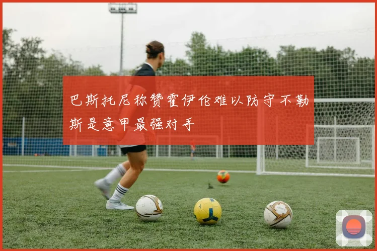 巴斯托尼称赞霍伊伦难以防守不勒斯是意甲最强对手